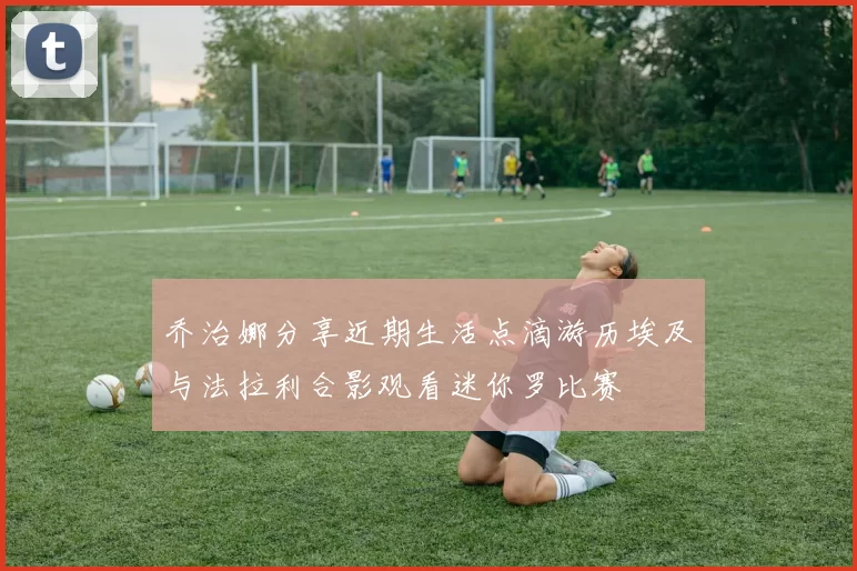 乔治娜分享近期生活点滴游历埃及与法拉利合影观看迷你罗比赛