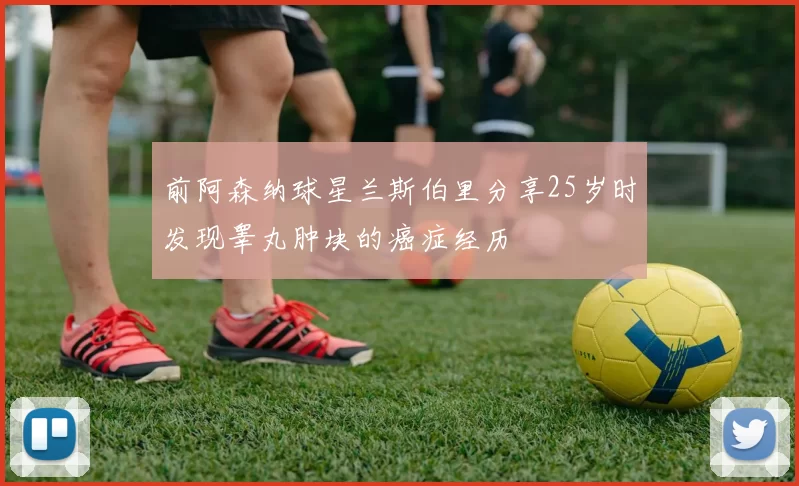 前阿森纳球星兰斯伯里分享25岁时发现睾丸肿块的癌症经历