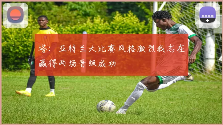 塔：亚特兰大比赛风格激烈我志在赢得两场晋级成功
