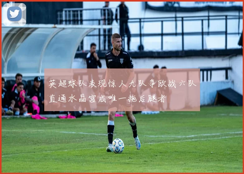 英超球队表现惊人九队争欧战六队直通水晶宫成唯一拖后腿者