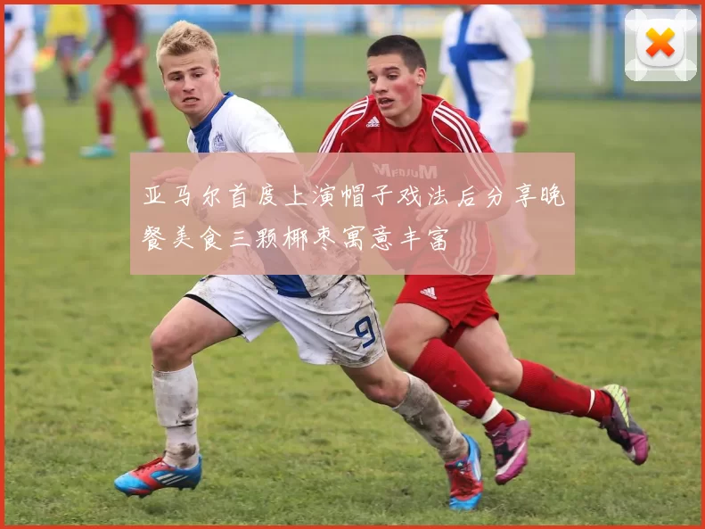 亚马尔首度上演帽子戏法后分享晚餐美食三颗椰枣寓意丰富