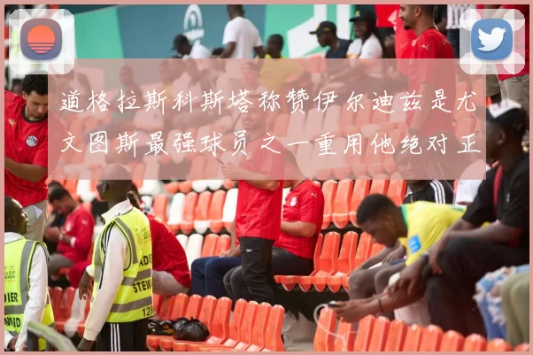 道格拉斯科斯塔称赞伊尔迪兹是尤文图斯最强球员之一重用他绝对正确