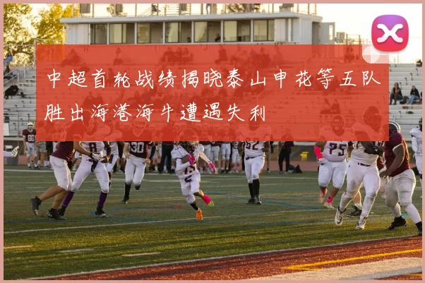 中超首轮战绩揭晓泰山申花等五队胜出海港海牛遭遇失利