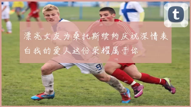 漂亮女友为桑托斯续约庆祝深情表白我的爱人这份荣耀属于你