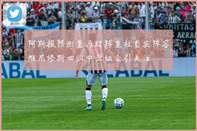 阿斯报预测皇马对阵皇社首发阵容维尼修斯回归中卫组合引关注