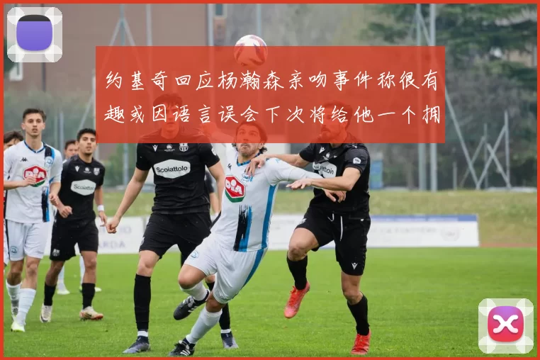 约基奇回应杨瀚森亲吻事件称很有趣或因语言误会下次将给他一个拥抱