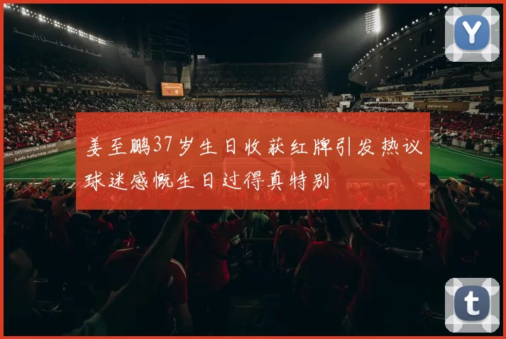 姜至鹏37岁生日收获红牌引发热议球迷感慨生日过得真特别