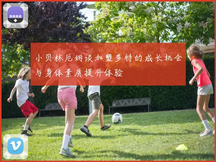 小贝林厄姆谈加盟多特的成长机会与身体素质提升体验