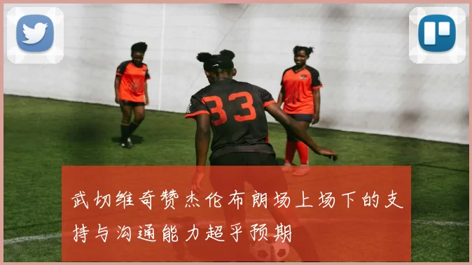 武切维奇赞杰伦布朗场上场下的支持与沟通能力超乎预期