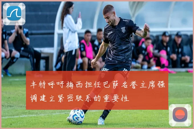丰特呼吁梅西担任巴萨名誉主席强调建立紧密联系的重要性