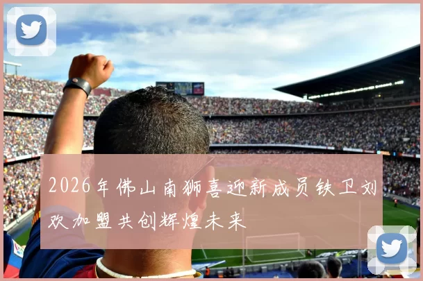 2026年佛山南狮喜迎新成员铁卫刘欢加盟共创辉煌未来
