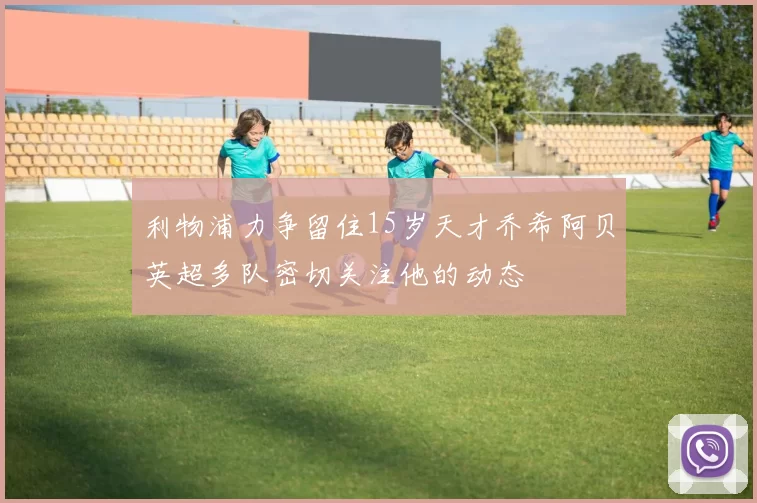 利物浦力争留住15岁天才乔希阿贝英超多队密切关注他的动态
