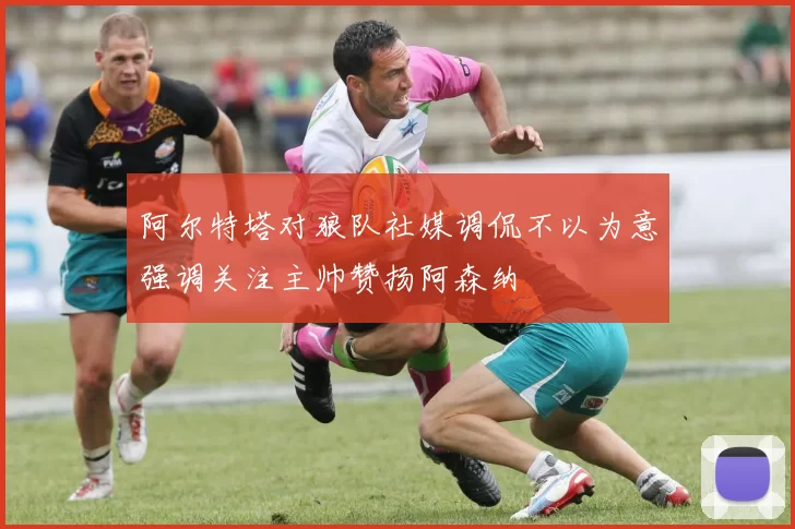 阿尔特塔对狼队社媒调侃不以为意强调关注主帅赞扬阿森纳