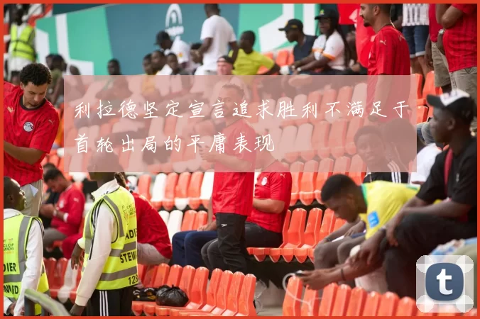 利拉德坚定宣言追求胜利不满足于首轮出局的平庸表现