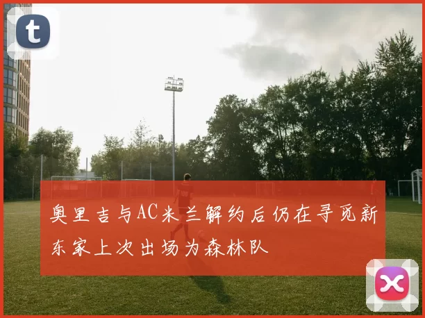 奥里吉与AC米兰解约后仍在寻觅新东家上次出场为森林队