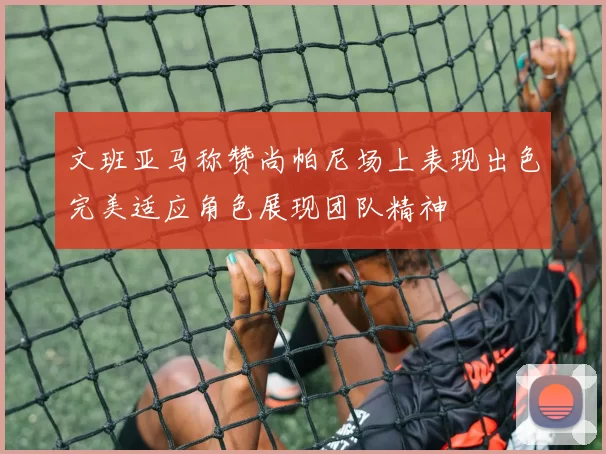 文班亚马称赞尚帕尼场上表现出色完美适应角色展现团队精神