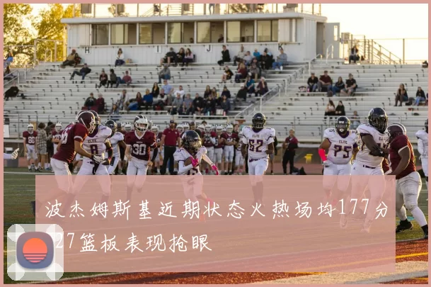 波杰姆斯基近期状态火热场均177分127篮板表现抢眼