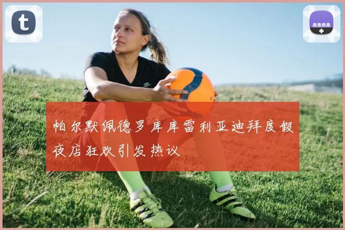 帕尔默佩德罗库库雷利亚迪拜度假夜店狂欢引发热议
