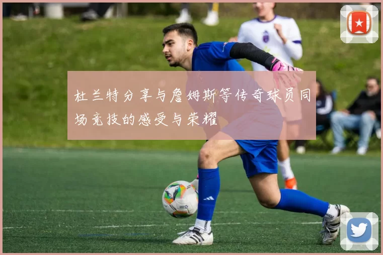 杜兰特分享与詹姆斯等传奇球员同场竞技的感受与荣耀