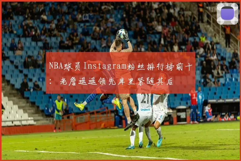 NBA球员Instagram粉丝排行榜前十：老詹遥遥领先库里紧随其后