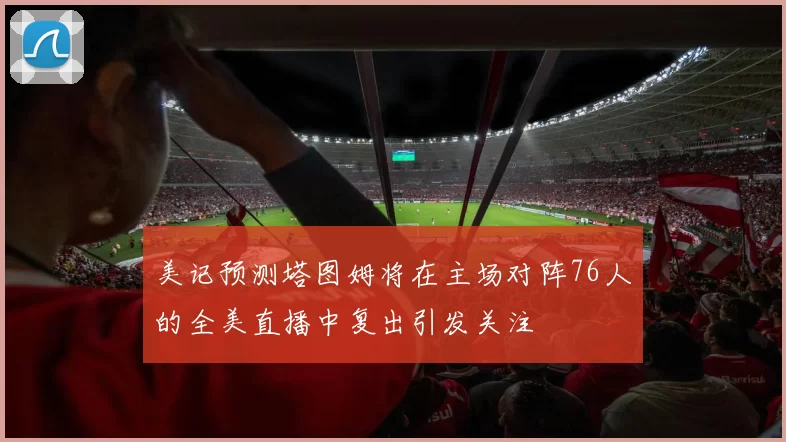 美记预测塔图姆将在主场对阵76人的全美直播中复出引发关注