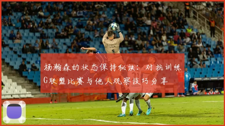 杨瀚森的状态保持秘诀：对抗训练G联盟比赛与他人观察技巧分享