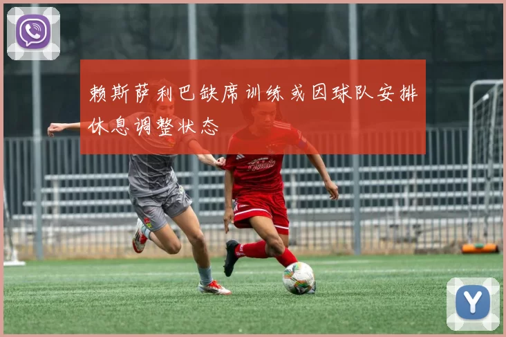 赖斯萨利巴缺席训练或因球队安排休息调整状态