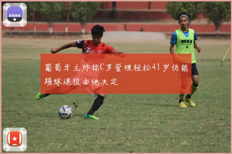 葡萄牙主帅称C罗管理轻松41岁仍能踢球退役由他决定