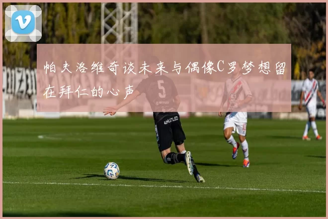 帕夫洛维奇谈未来与偶像C罗梦想留在拜仁的心声