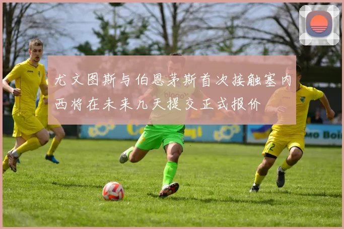 尤文图斯与伯恩茅斯首次接触塞内西将在未来几天提交正式报价